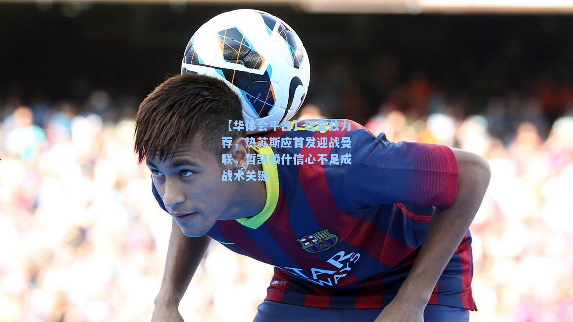 【华体会平台】理查兹力荐，热苏斯应首发迎战曼联，哲凯赖什信心不足成战术关键