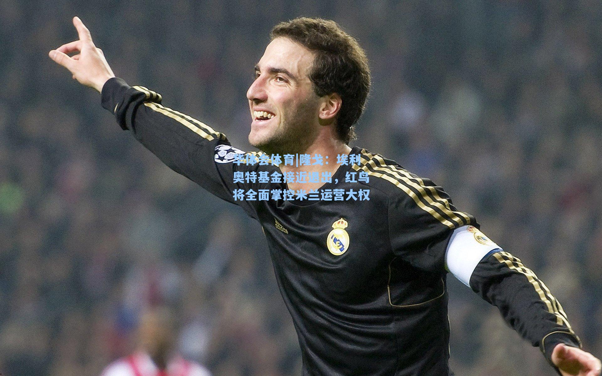 华体会体育|隆戈：埃利奥特基金接近退出，红鸟将全面掌控米兰运营大权
